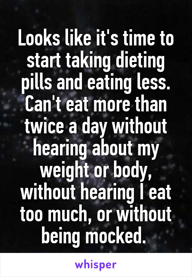 Looks like it's time to start taking dieting pills and eating less. Can't eat more than twice a day without hearing about my weight or body, without hearing I eat too much, or without being mocked. 