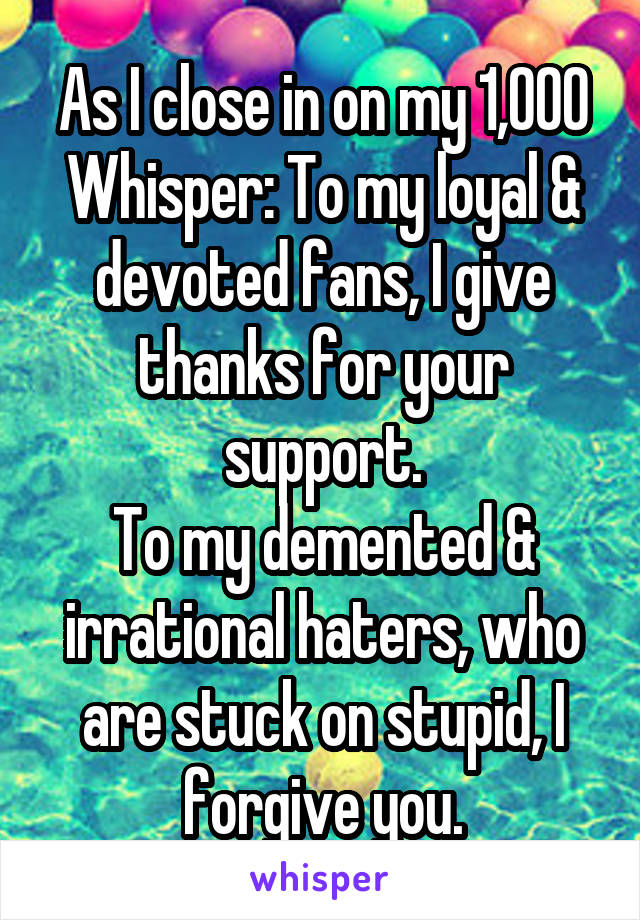 As I close in on my 1,000 Whisper: To my loyal & devoted fans, I give thanks for your support.
To my demented & irrational haters, who are stuck on stupid, I forgive you.