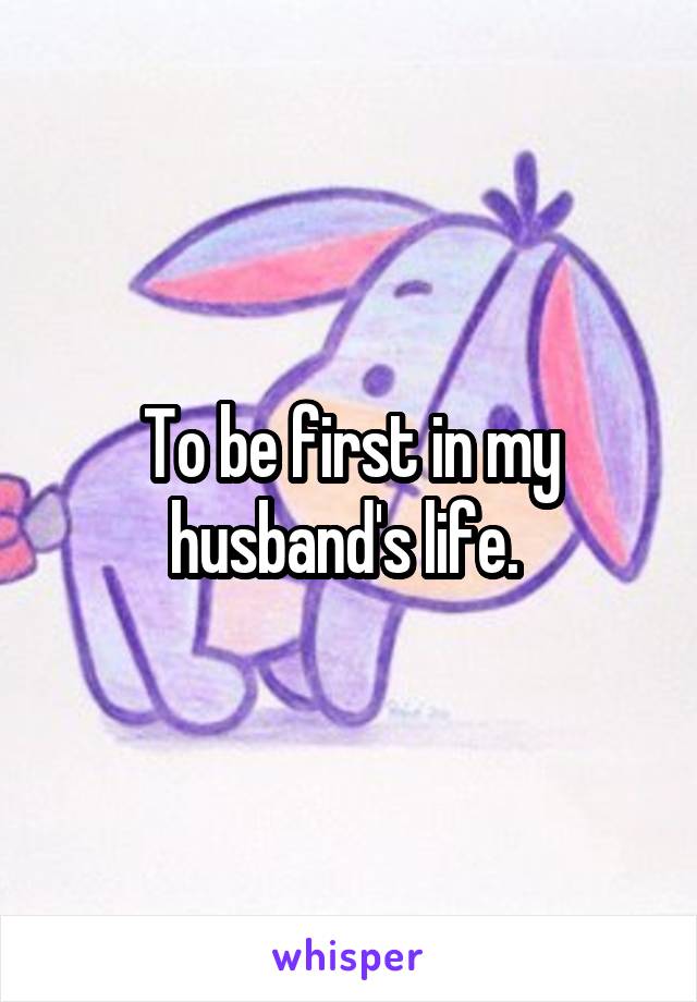 To be first in my husband's life. 
