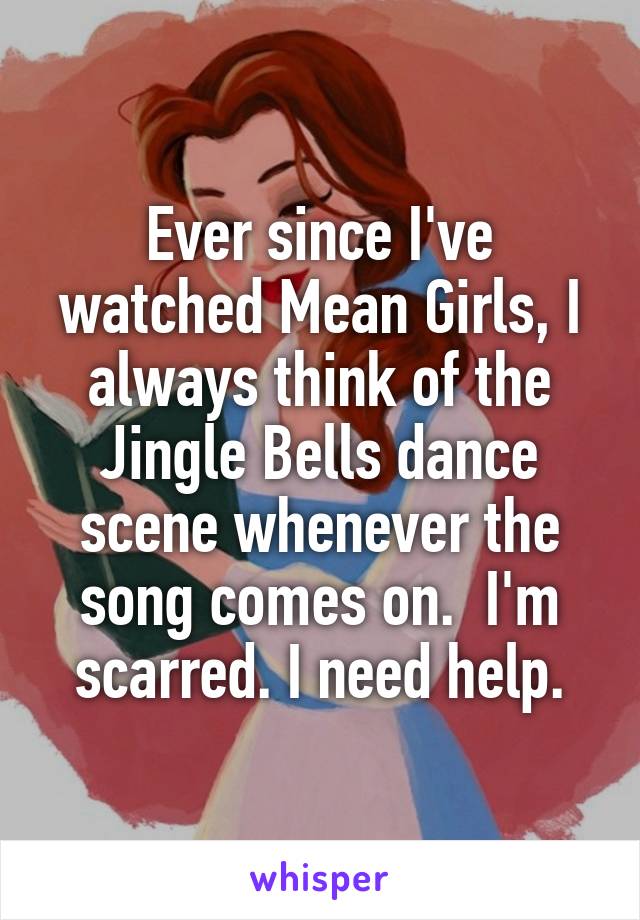 Ever since I've watched Mean Girls, I always think of the Jingle Bells dance scene whenever the song comes on.  I'm scarred. I need help.