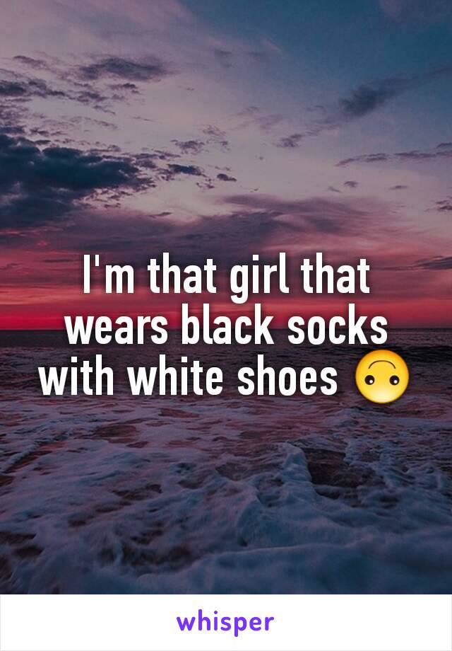 I'm that girl that wears black socks with white shoes 🙃
