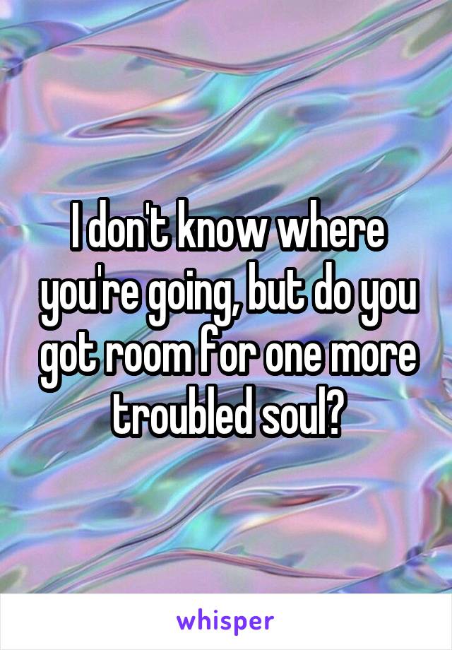 I don't know where you're going, but do you got room for one more troubled soul?