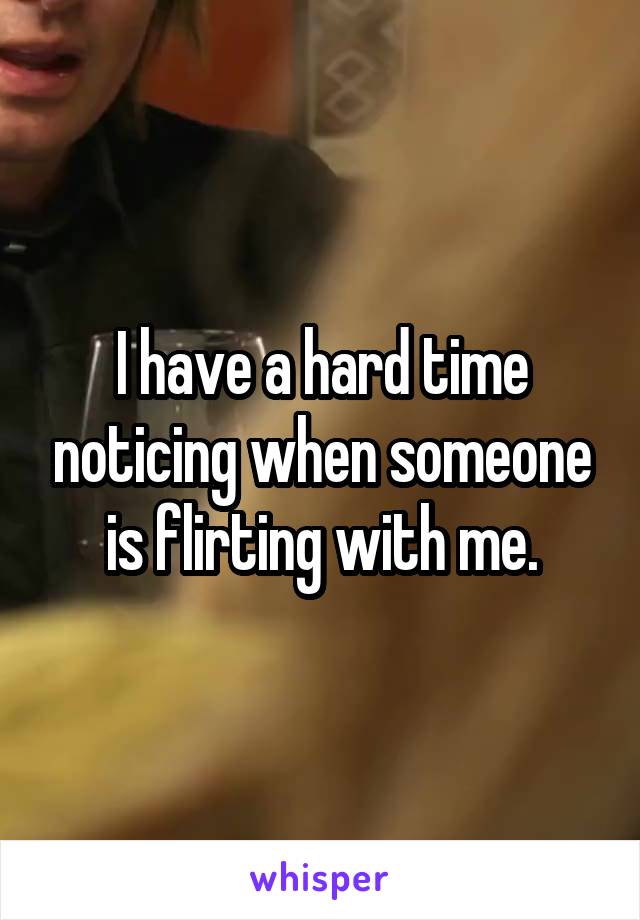 I have a hard time noticing when someone is flirting with me.