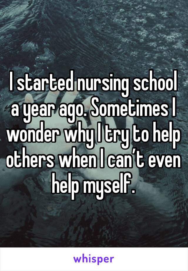 I started nursing school a year ago. Sometimes I wonder why I try to help others when I can’t even help myself.