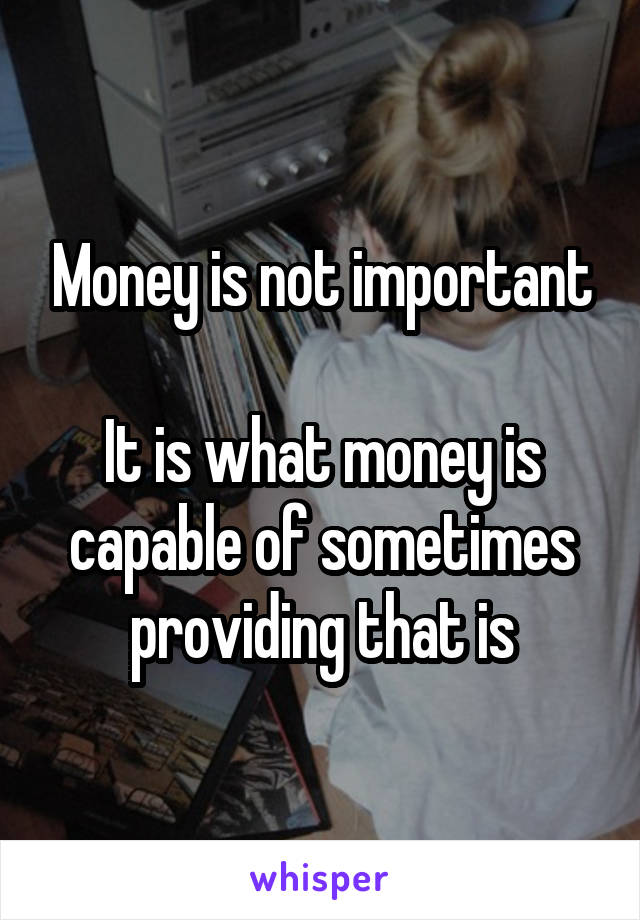 Money is not important

It is what money is capable of sometimes providing that is