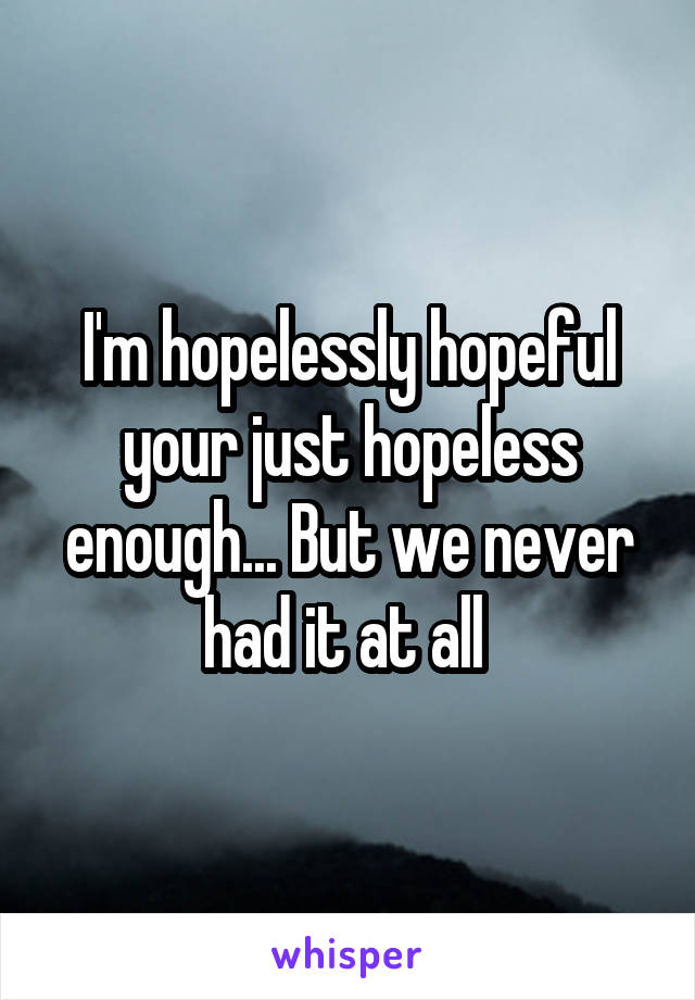I'm hopelessly hopeful your just hopeless enough... But we never had it at all 