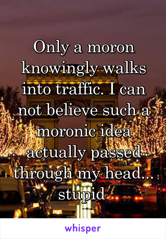 Only a moron knowingly walks into traffic. I can not believe such a moronic idea actually passed through my head... stupid 
