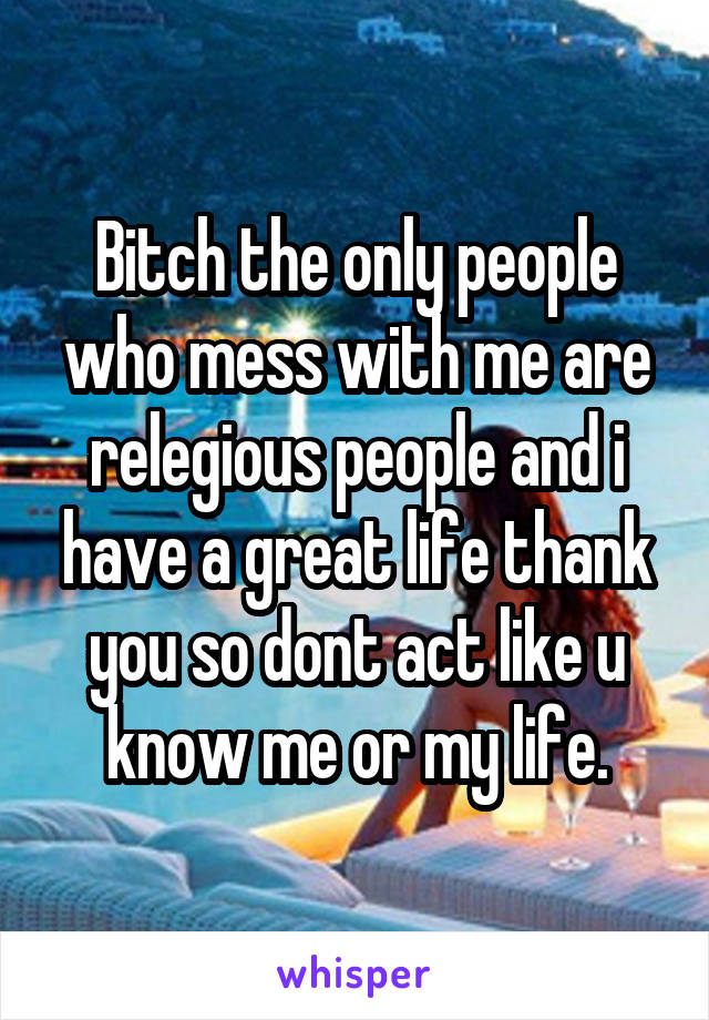 Bitch the only people who mess with me are relegious people and i have a great life thank you so dont act like u know me or my life.