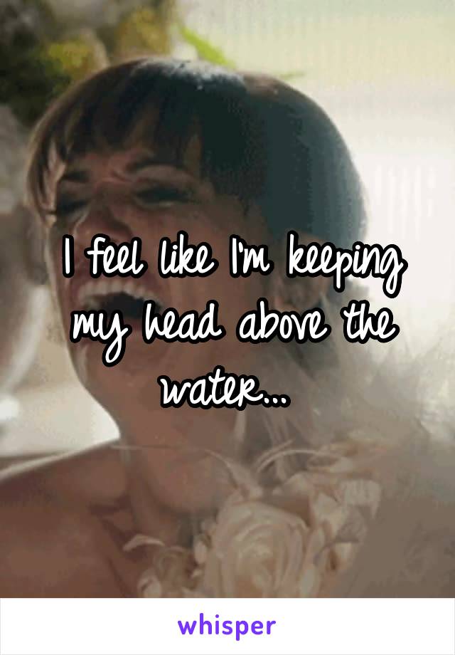 I feel like I'm keeping my head above the water... 