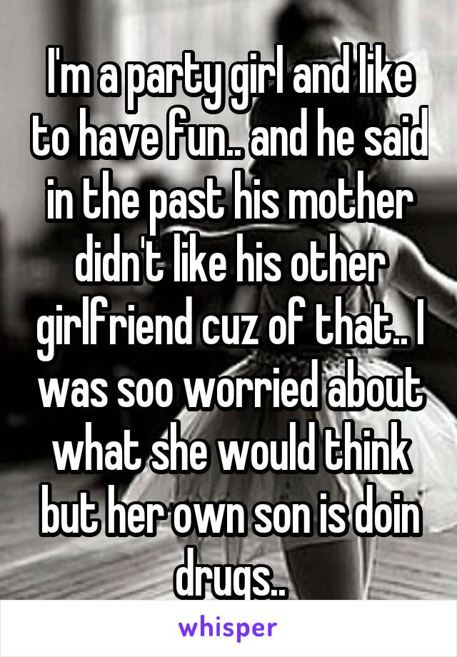 I'm a party girl and like to have fun.. and he said in the past his mother didn't like his other girlfriend cuz of that.. I was soo worried about what she would think but her own son is doin drugs..
