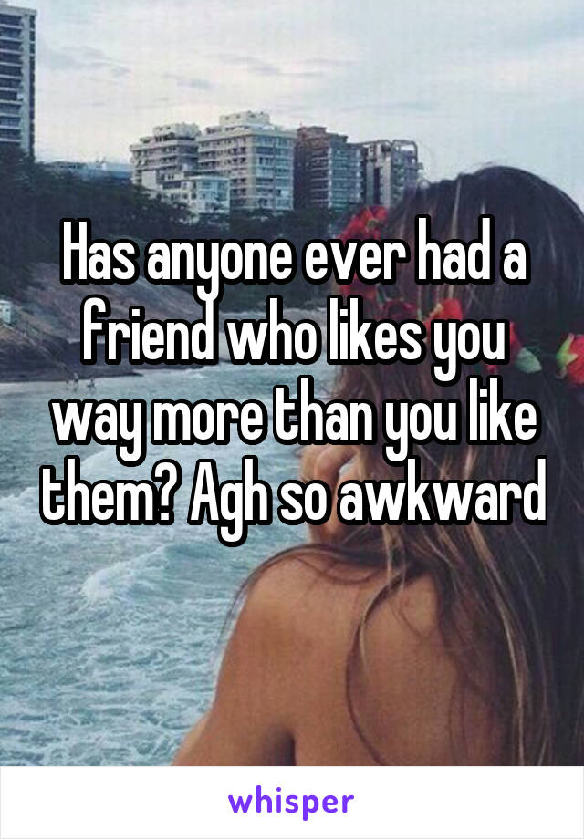 Has anyone ever had a friend who likes you way more than you like them? Agh so awkward 