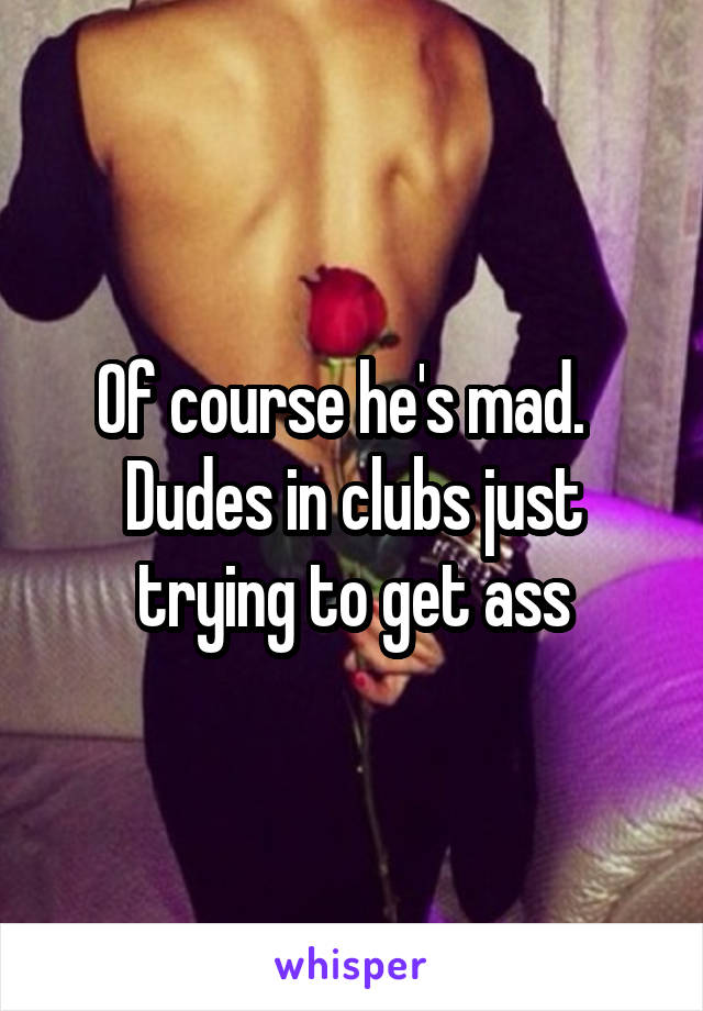 Of course he's mad.   Dudes in clubs just trying to get ass