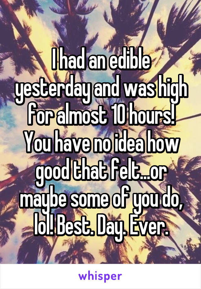 I had an edible yesterday and was high for almost 10 hours! You have no idea how good that felt...or maybe some of you do, lol! Best. Day. Ever.