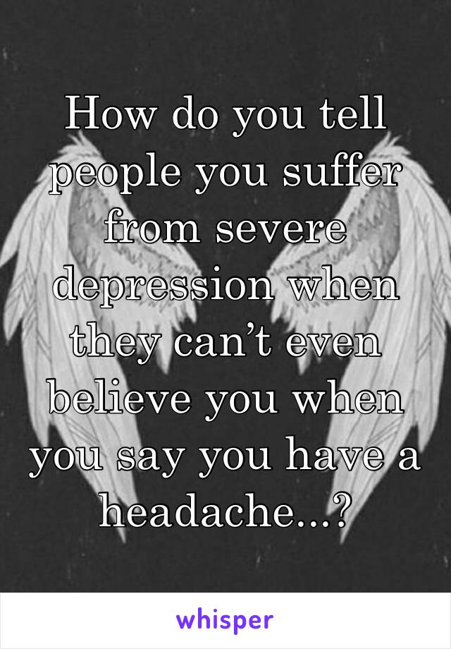 How do you tell people you suffer from severe depression when they can’t even believe you when you say you have a headache...?