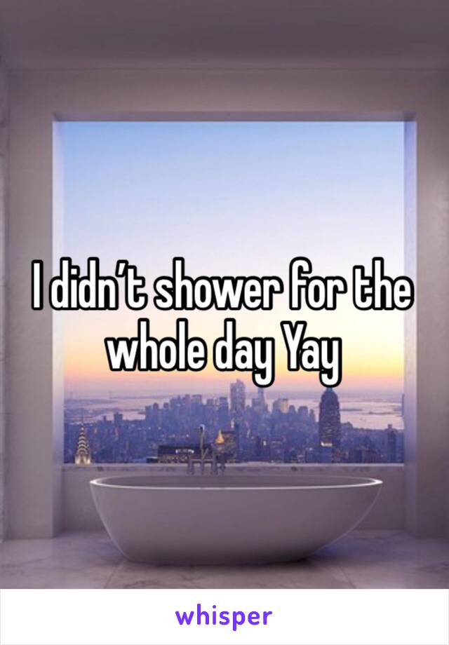 I didn’t shower for the whole day Yay