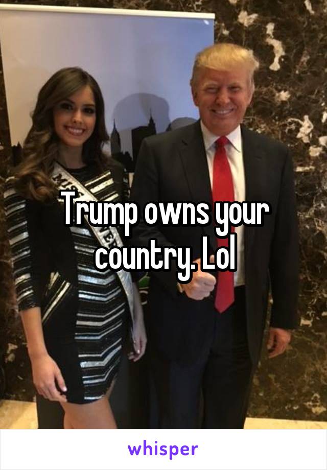 Trump owns your country. Lol