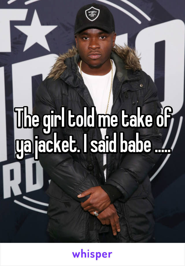 The girl told me take of ya jacket. I said babe .....