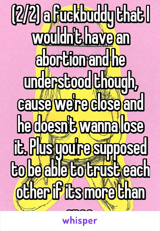 (2/2) a fuckbuddy that I wouldn't have an abortion and he understood though, cause we're close and he doesn't wanna lose it. Plus you're supposed to be able to trust each other if its more than once.