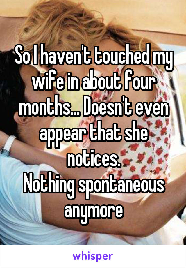 So I haven't touched my wife in about four months... Doesn't even appear that she notices.
Nothing spontaneous anymore