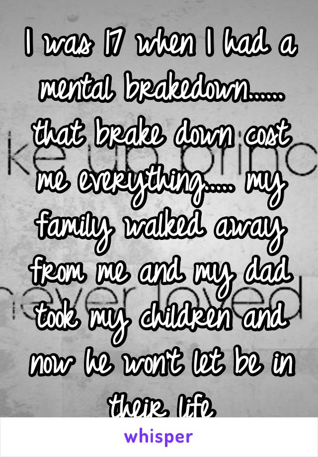 I was 17 when I had a mental brakedown...... that brake down cost me everything..... my family walked away from me and my dad took my children and now he won't let be in their life