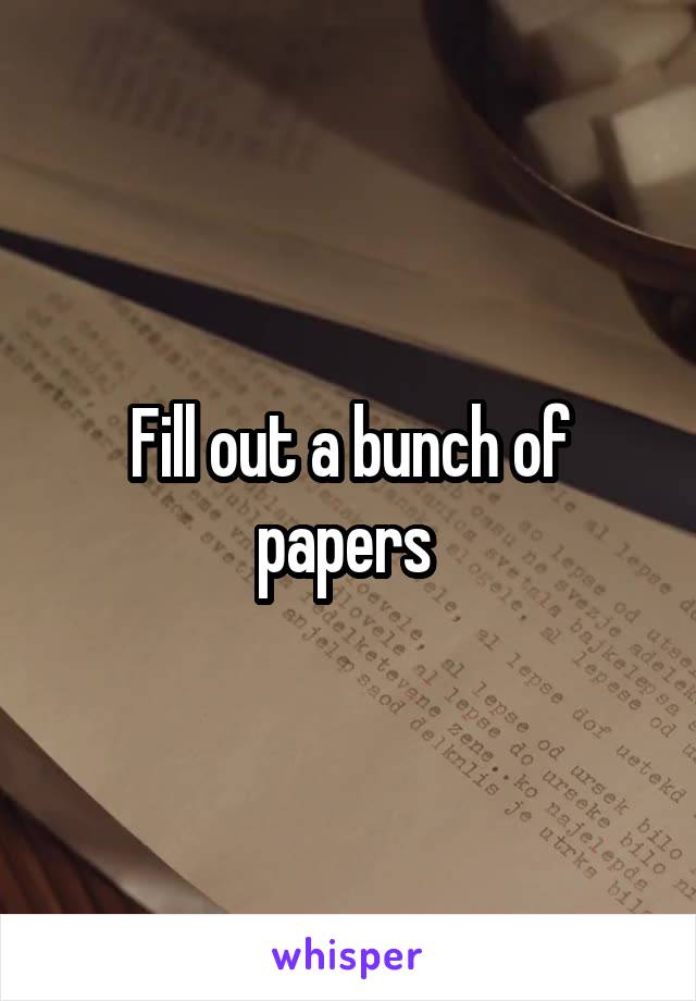Fill out a bunch of papers 
