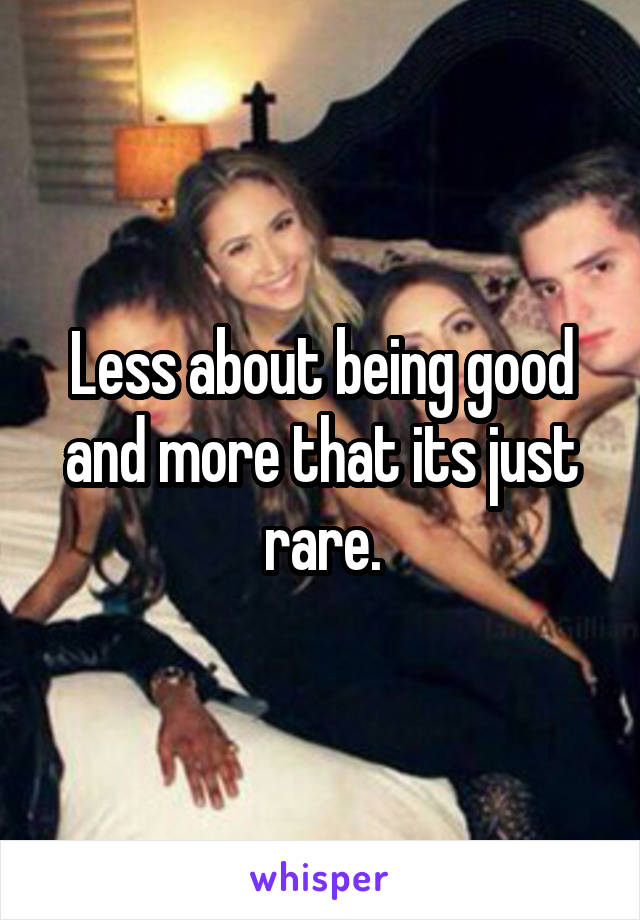 Less about being good and more that its just rare.