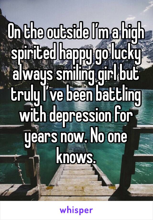 On the outside I’m a high spirited happy go lucky always smiling girl but truly I’ve been battling with depression for years now. No one knows.
