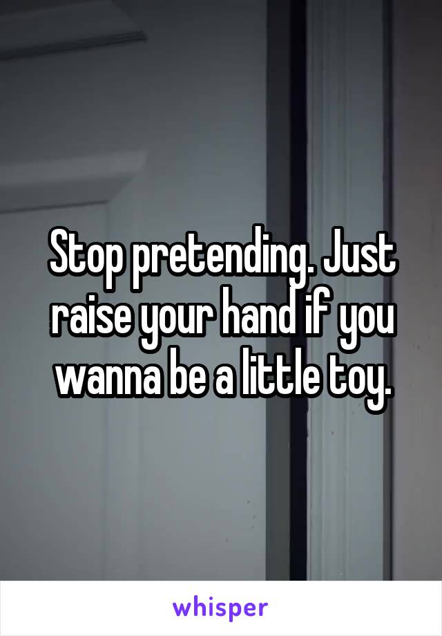 Stop pretending. Just raise your hand if you wanna be a little toy.