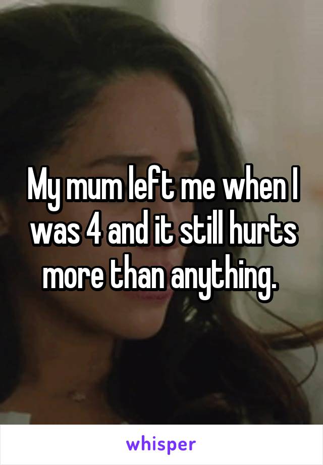 My mum left me when I was 4 and it still hurts more than anything. 