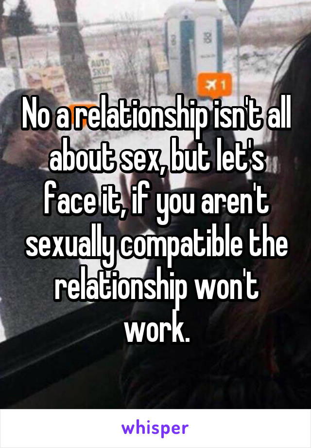 No a relationship isn't all about sex, but let's face it, if you aren't sexually compatible the relationship won't work.