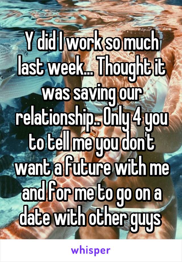 Y did I work so much last week... Thought it was saving our relationship.. Only 4 you to tell me you don't want a future with me and for me to go on a date with other guys 