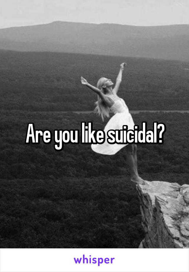 Are you like suicidal?