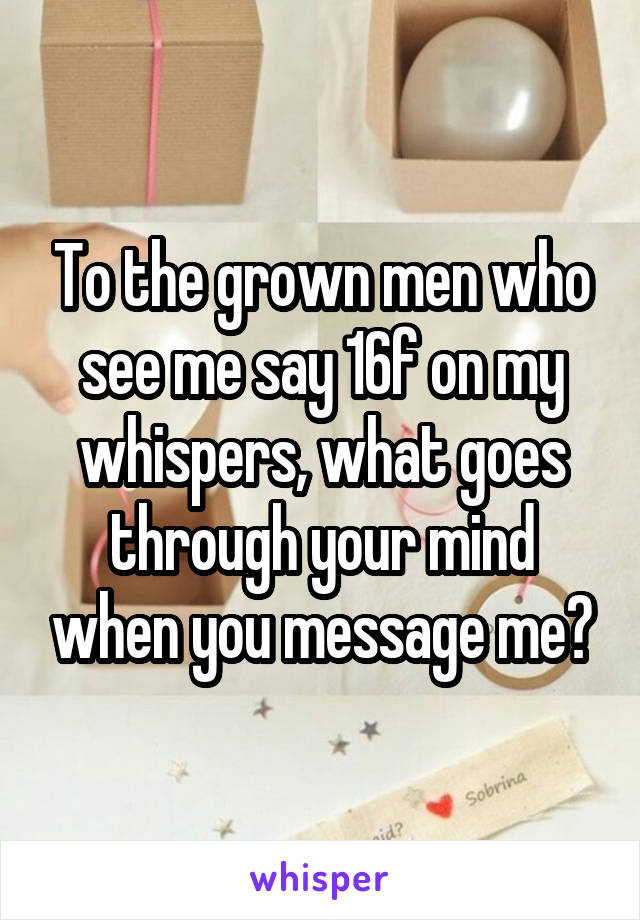 To the grown men who see me say 16f on my whispers, what goes through your mind when you message me?