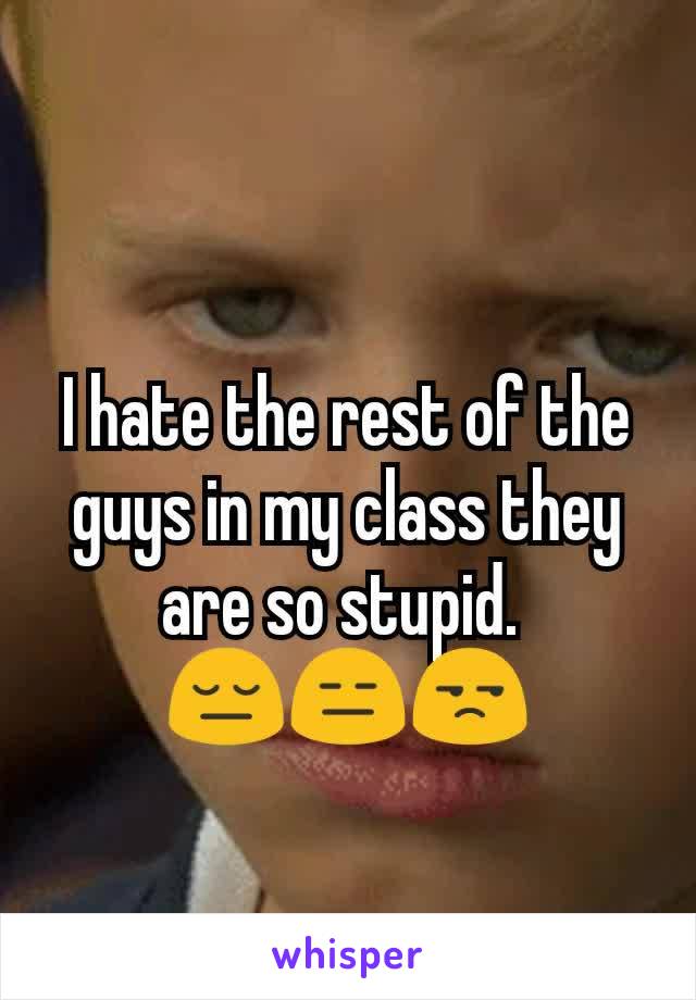I hate the rest of the guys in my class they are so stupid. 
😔😑😒