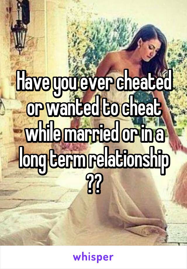 Have you ever cheated or wanted to cheat while married or in a long term relationship ??