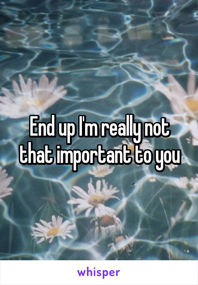 End up I'm really not that important to you
