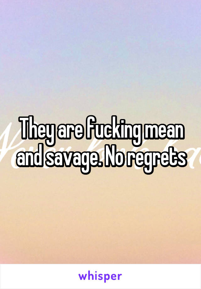 They are fucking mean and savage. No regrets