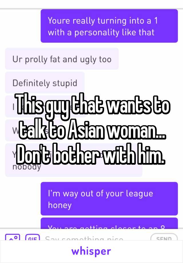 This guy that wants to talk to Asian woman... Don't bother with him. 