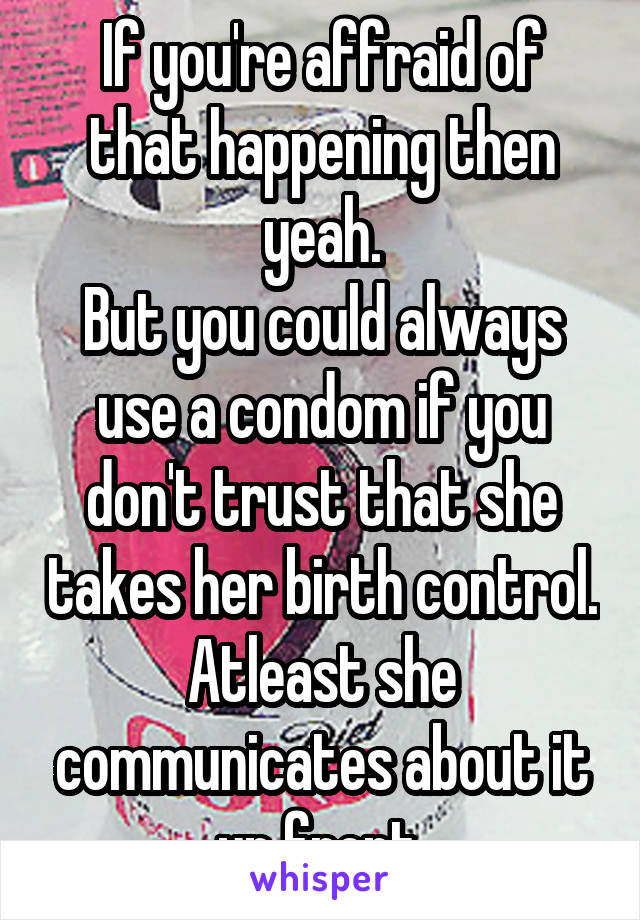 If you're affraid of that happening then yeah.
But you could always use a condom if you don't trust that she takes her birth control.
Atleast she communicates about it up front.