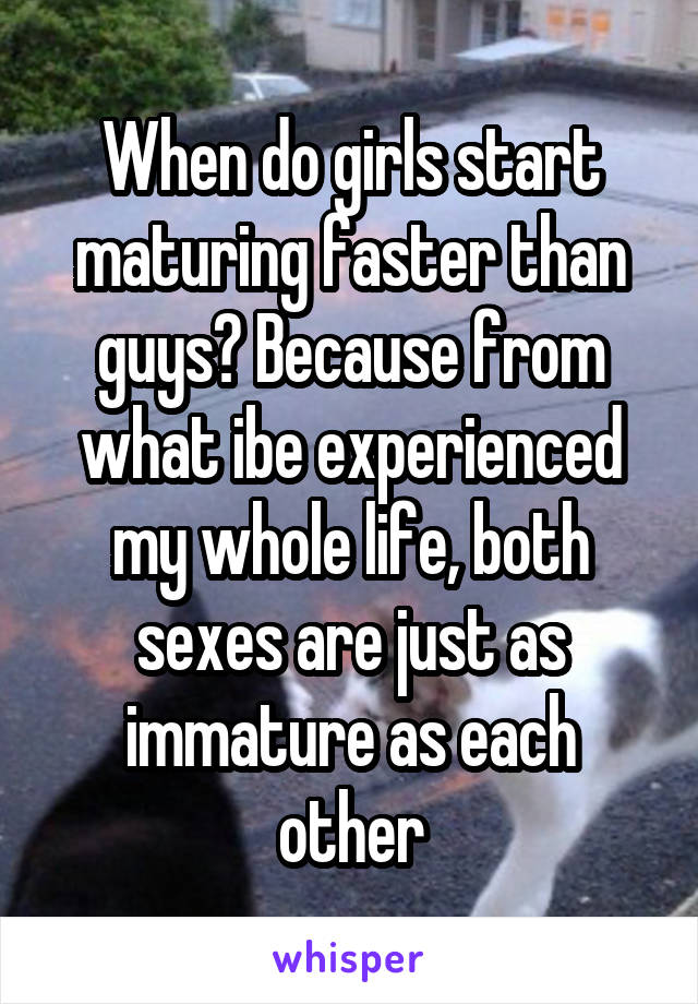 When do girls start maturing faster than guys? Because from what ibe experienced my whole life, both sexes are just as immature as each other
