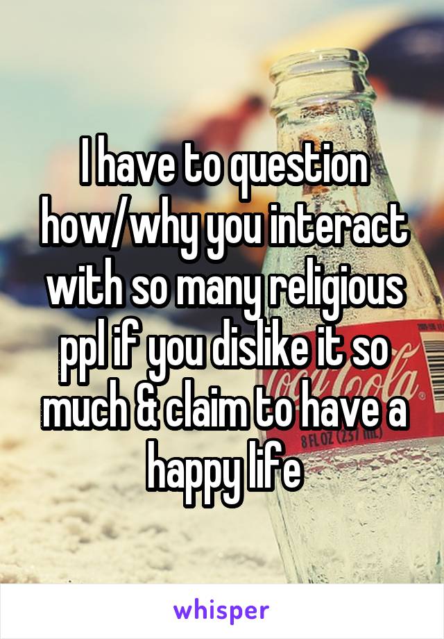 I have to question how/why you interact with so many religious ppl if you dislike it so much & claim to have a happy life