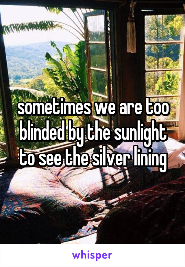 sometimes we are too blinded by the sunlight to see the silver lining