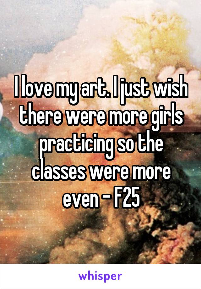 I love my art. I just wish there were more girls practicing so the classes were more even - F25