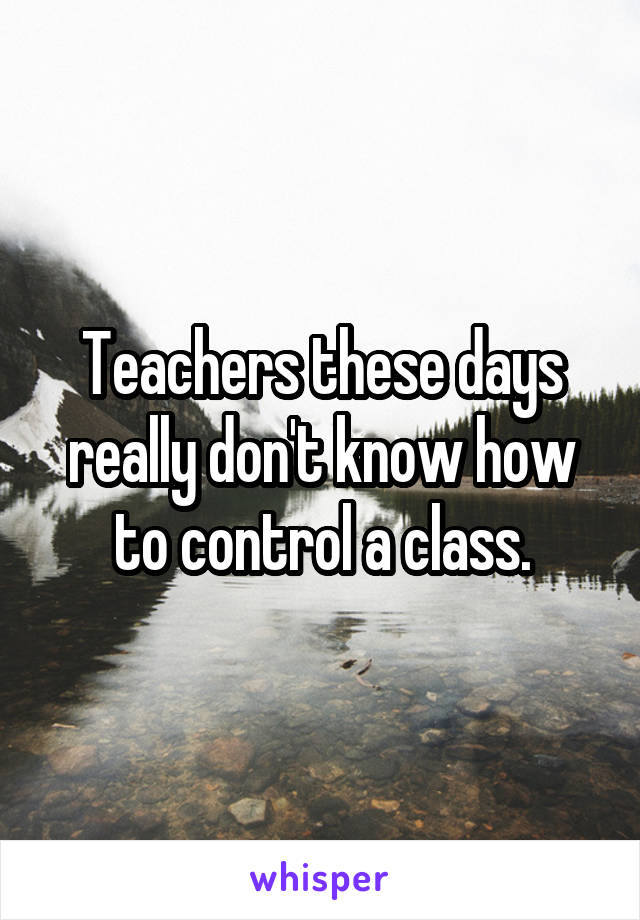 Teachers these days really don't know how to control a class.