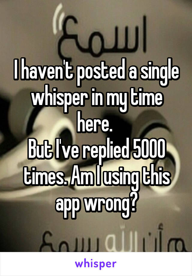I haven't posted a single whisper in my time here. 
But I've replied 5000 times. Am I using this app wrong?