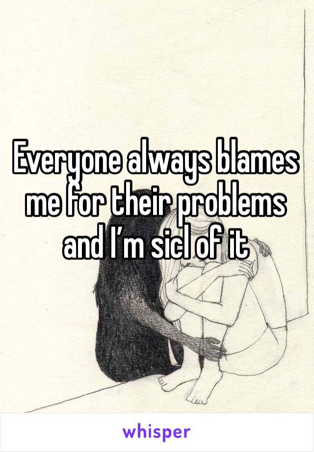 Everyone always blames me for their problems and I’m sicl of it
