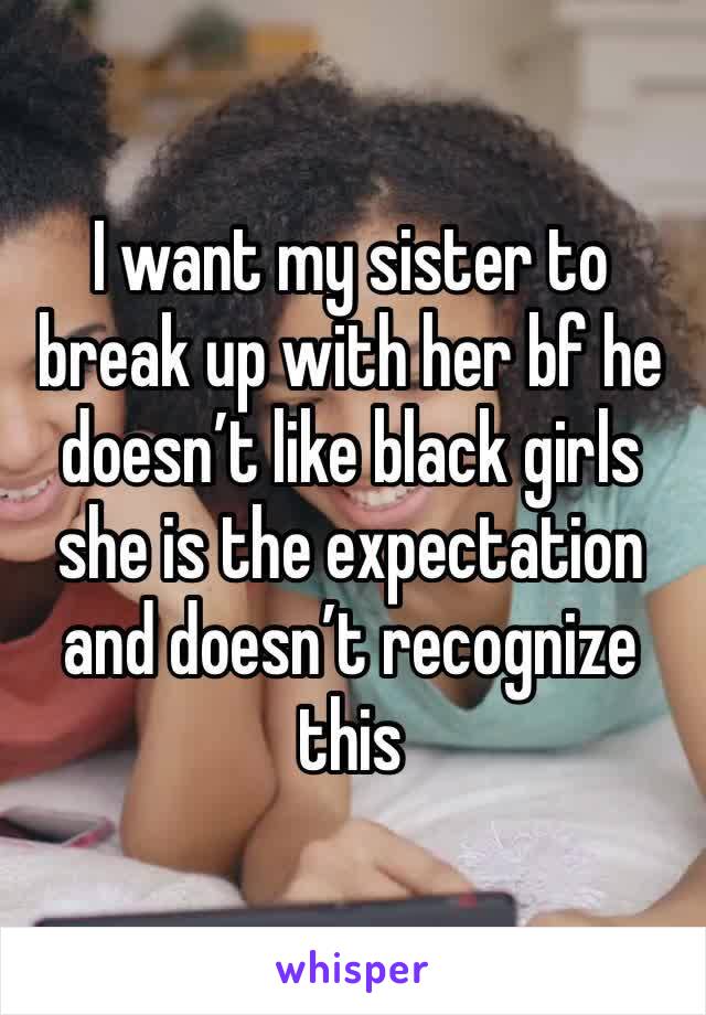 I want my sister to break up with her bf he doesn’t like black girls she is the expectation and doesn’t recognize this 