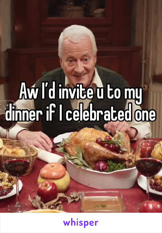 Aw I’d invite u to my dinner if I celebrated one 
