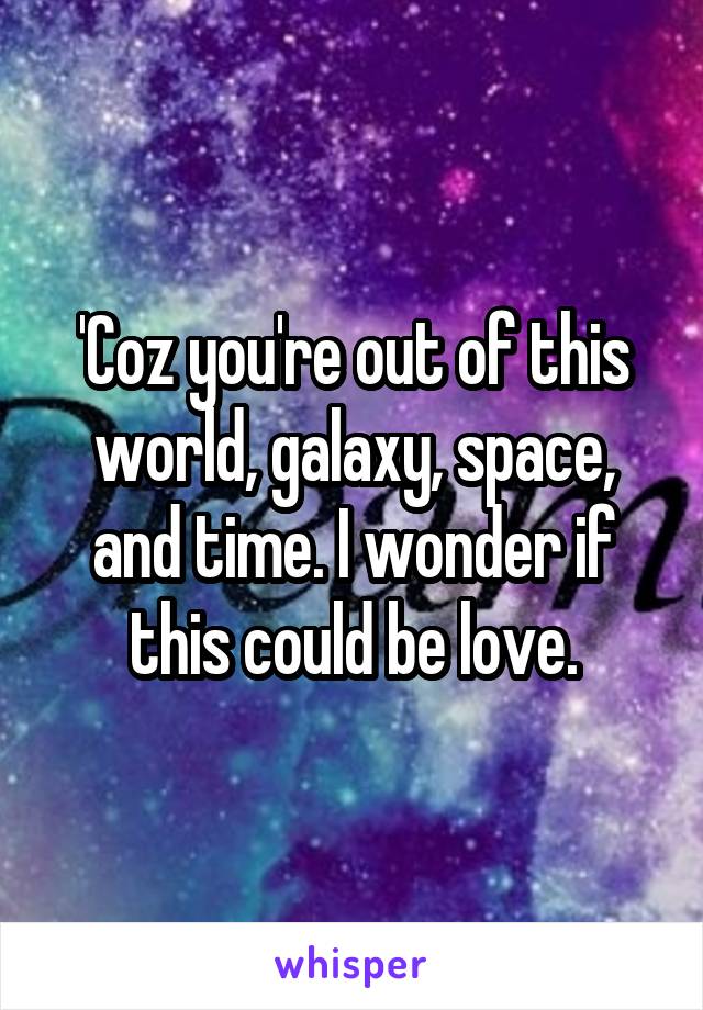 'Coz you're out of this world, galaxy, space, and time. I wonder if this could be love.