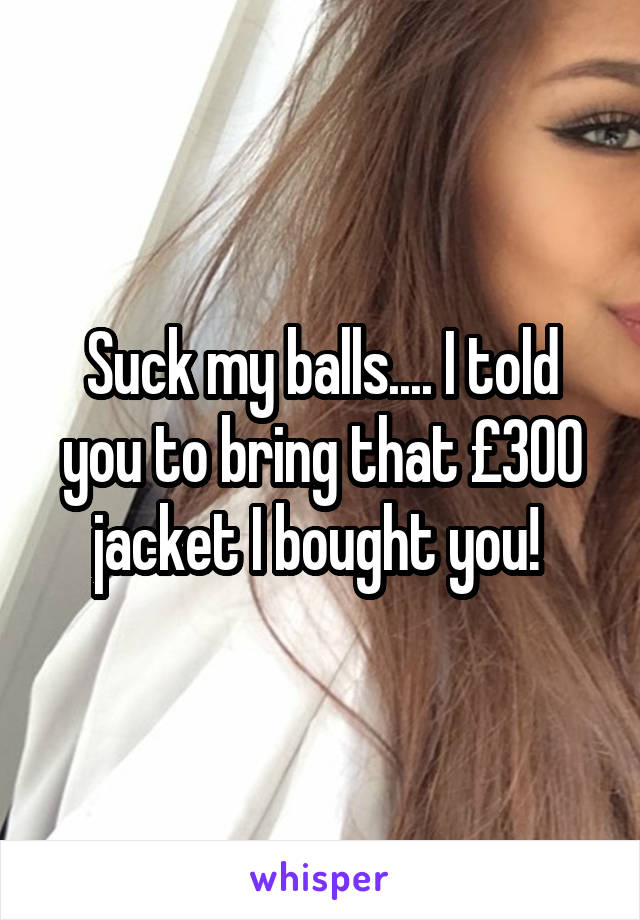 Suck my balls.... I told you to bring that £300 jacket I bought you! 